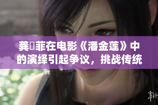 龚玥菲在电影《潘金莲》中的演绎引起争议，挑战传统审美标准