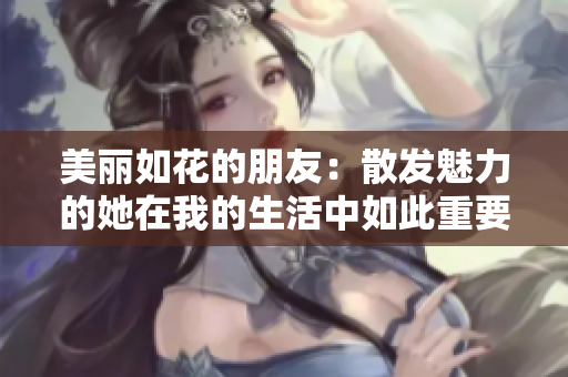 美丽如花的朋友：散发魅力的她在我的生活中如此重要