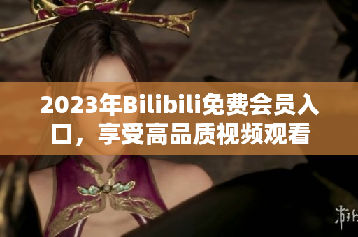 2023年Bilibili免费会员入口，享受高品质视频观看