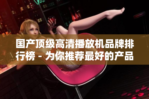 国产顶级高清播放机品牌排行榜 - 为你推荐最好的产品