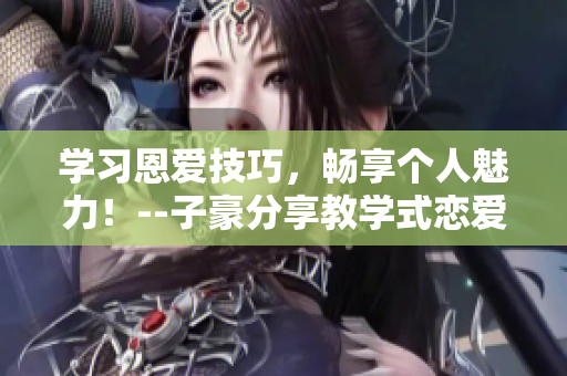学习恩爱技巧，畅享个人魅力！--子豪分享教学式恋爱指南