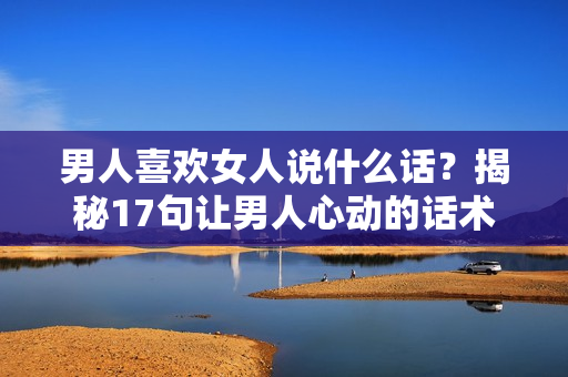 男人喜欢女人说什么话？揭秘17句让男人心动的话术