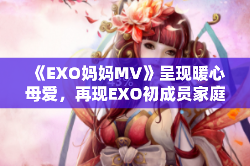 《EXO妈妈MV》呈现暖心母爱，再现EXO初成员家庭背景