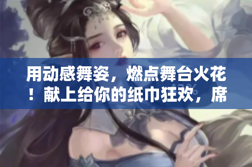用动感舞姿，燃点舞台火花！献上给你的纸巾狂欢，席卷全场的纸巾舞！