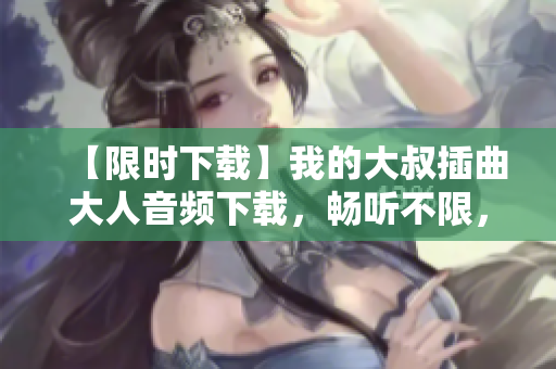 【限时下载】我的大叔插曲大人音频下载，畅听不限，细腻情感别样体验！