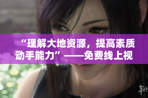 “理解大地资源，提高素质动手能力”——免费线上视频课程！
