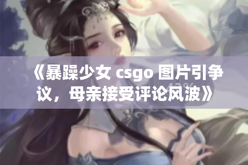 《暴躁少女 csgo 图片引争议，母亲接受评论风波》