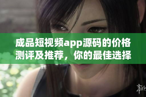 成品短视频app源码的价格测评及推荐，你的最佳选择!