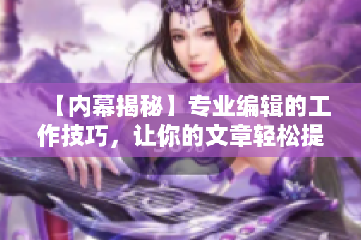 【内幕揭秘】专业编辑的工作技巧，让你的文章轻松提升质量