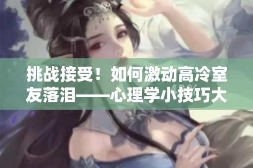 挑战接受！如何激动高冷室友落泪——心理学小技巧大揭秘
