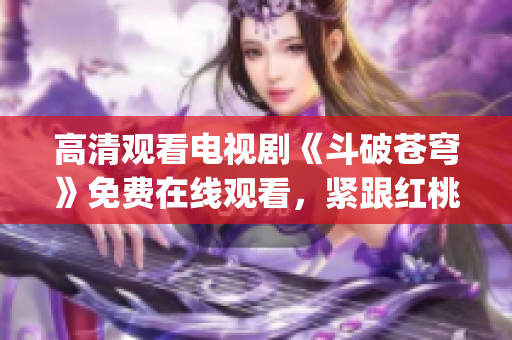 高清观看电视剧《斗破苍穹》免费在线观看，紧跟红桃追剧热潮(1)