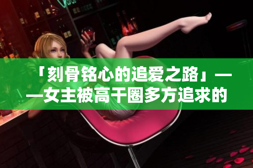 「刻骨铭心的追爱之路」——女主被高干圈多方追求的故事