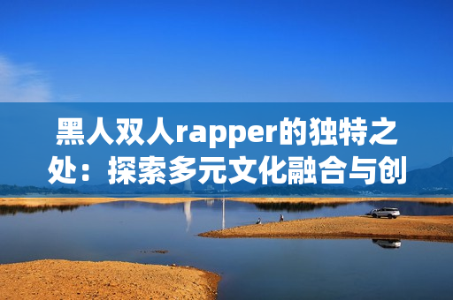 黑人双人rapper的独特之处：探索多元文化融合与创新的音乐奇迹