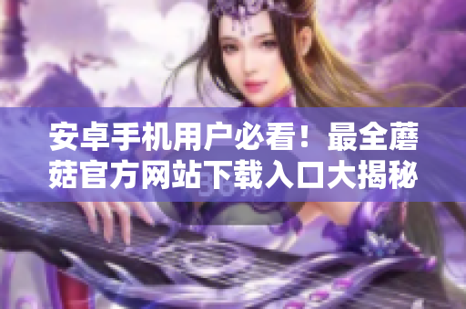 安卓手机用户必看！最全蘑菇官方网站下载入口大揭秘！