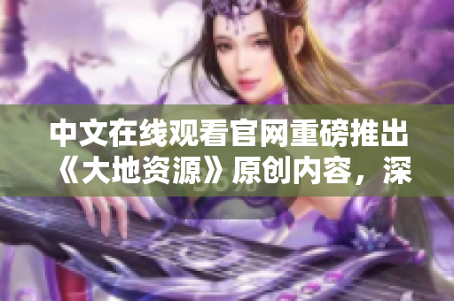 中文在线观看官网重磅推出《大地资源》原创内容，深度探索地球之美！