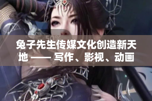 兔子先生传媒文化创造新天地 —— 写作、影视、动画多元化发展