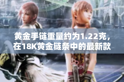 黄金手链重量约为1.22克，在18K黄金链条中的最新款式
