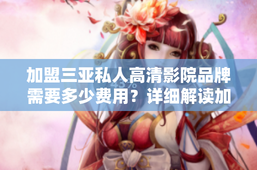 加盟三亚私人高清影院品牌需要多少费用？详细解读加盟费用及优势