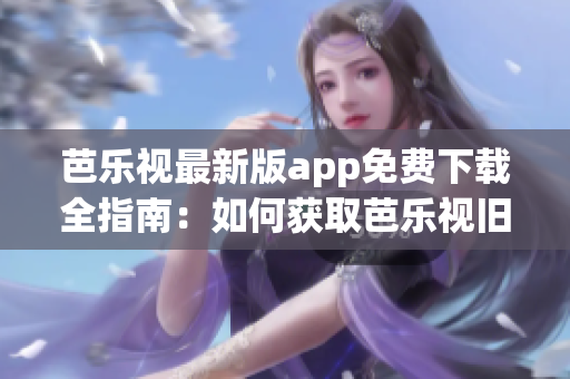 芭乐视最新版app免费下载全指南：如何获取芭乐视旧版本？