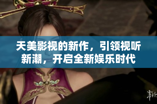 天美影视的新作，引领视听新潮，开启全新娱乐时代