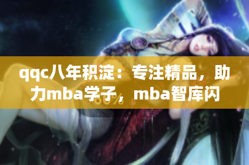 qqc八年积淀：专注精品，助力mba学子，mba智库闪耀成果