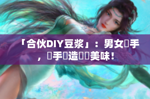 「合伙DIY豆浆」：男女攜手，雙手創造營養美味！