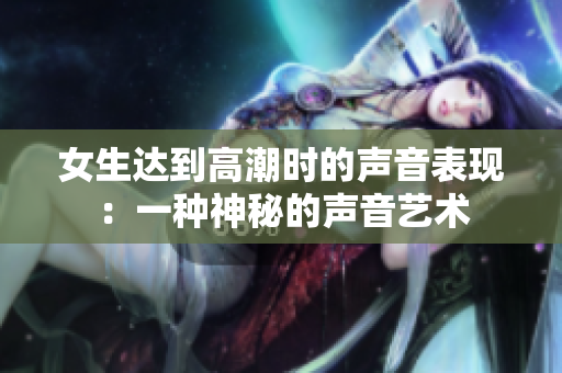 女生达到高潮时的声音表现：一种神秘的声音艺术