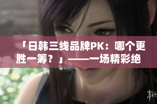 「日韩三线品牌PK：哪个更胜一筹？」——一场精彩绝伦的品牌大比拼！