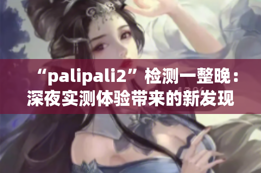 “palipali2”检测一整晚：深夜实测体验带来的新发现