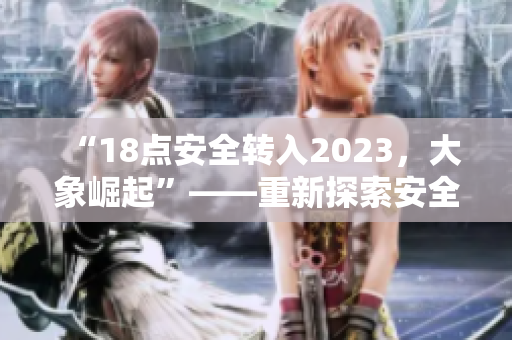 “18点安全转入2023，大象崛起”——重新探索安全与发展之路