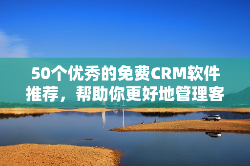 50个优秀的免费CRM软件推荐，帮助你更好地管理客户关系