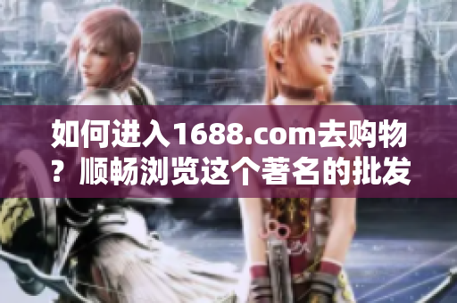 如何进入1688.com去购物？顺畅浏览这个著名的批发交易平台