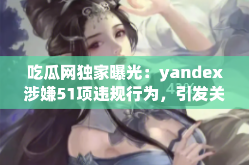 吃瓜网独家曝光：yandex涉嫌51项违规行为，引发关注(1)