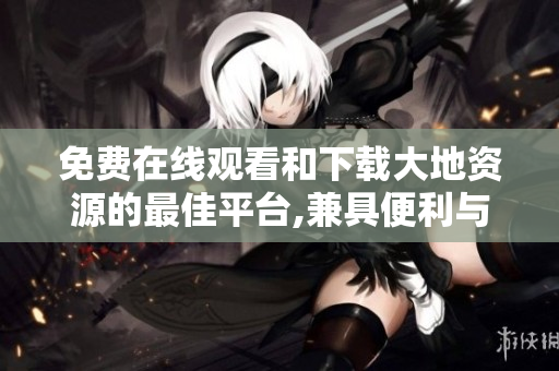 免费在线观看和下载大地资源的最佳平台,兼具便利与高质