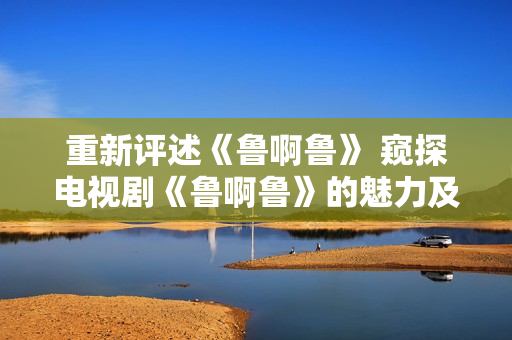 重新评述《鲁啊鲁》 窥探电视剧《鲁啊鲁》的魅力及故事情节