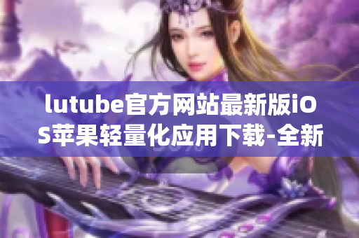 lutube官方网站最新版iOS苹果轻量化应用下载-全新体验(1)
