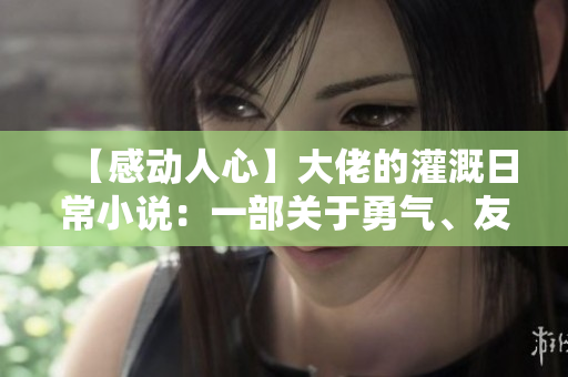 【感动人心】大佬的灌溉日常小说：一部关于勇气、友情和奉献的故事