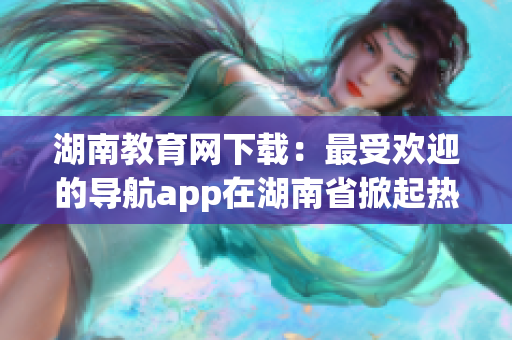 湖南教育网下载：最受欢迎的导航app在湖南省掀起热潮(1)