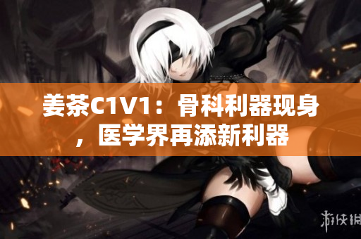 姜茶C1V1：骨科利器现身，医学界再添新利器