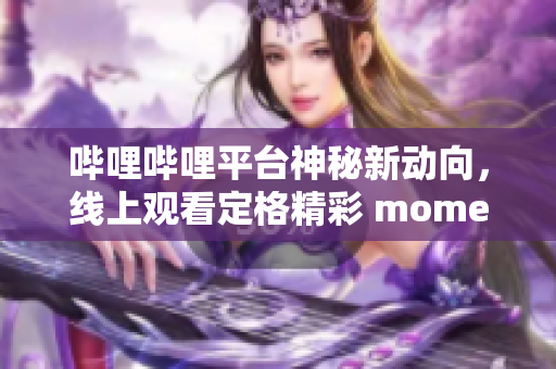 哔哩哔哩平台神秘新动向，线上观看定格精彩 moments