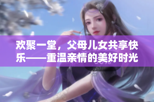 欢聚一堂，父母儿女共享快乐——重温亲情的美好时光