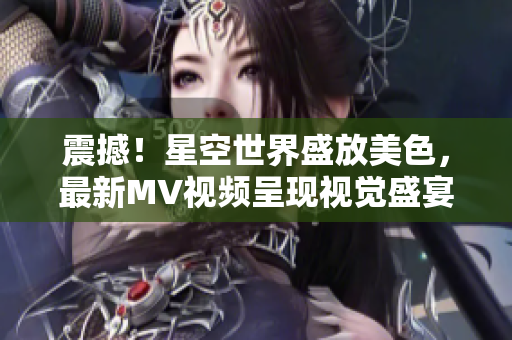 震撼！星空世界盛放美色，最新MV视频呈现视觉盛宴