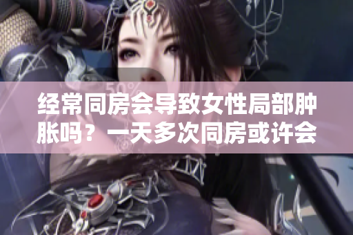 经常同房会导致女性局部肿胀吗？一天多次同房或许会有副作用
