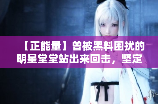 【正能量】曾被黑料困扰的明星堂堂站出来回击，坚定地为自己正名！