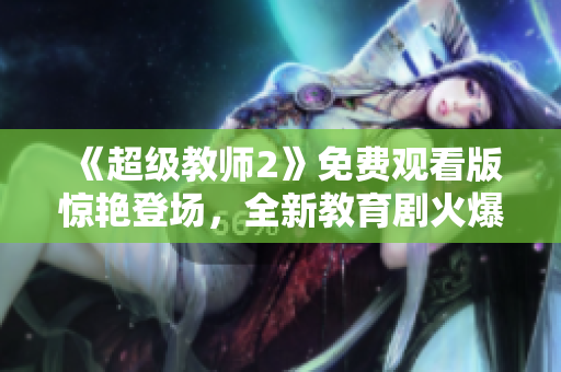 《超级教师2》免费观看版惊艳登场，全新教育剧火爆上线！