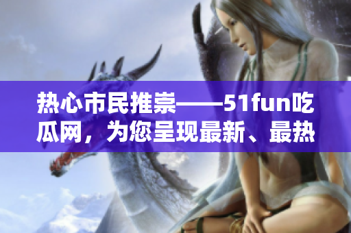 热心市民推崇——51fun吃瓜网，为您呈现最新、最热的资讯！
