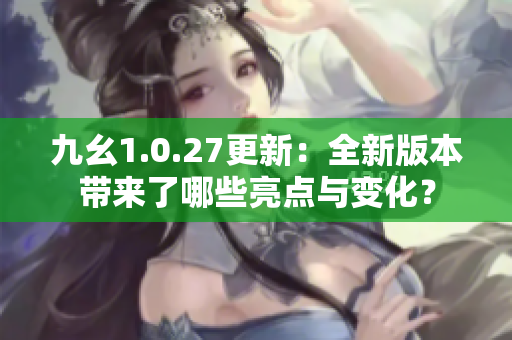 九幺1.0.27更新：全新版本带来了哪些亮点与变化？