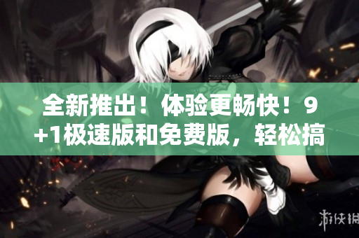 全新推出！体验更畅快！9+1极速版和免费版，轻松搞定优质编辑！