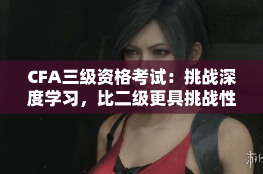 CFA三级资格考试：挑战深度学习，比二级更具挑战性