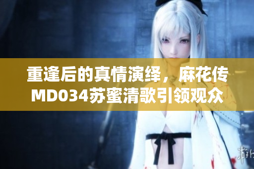 重逢后的真情演绎，麻花传MD034苏蜜清歌引领观众探索爱与人性